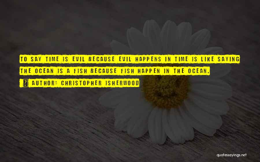 Christopher Isherwood Quotes: To Say Time Is Evil Because Evil Happens In Time Is Like Saying The Ocean Is A Fish Because Fish