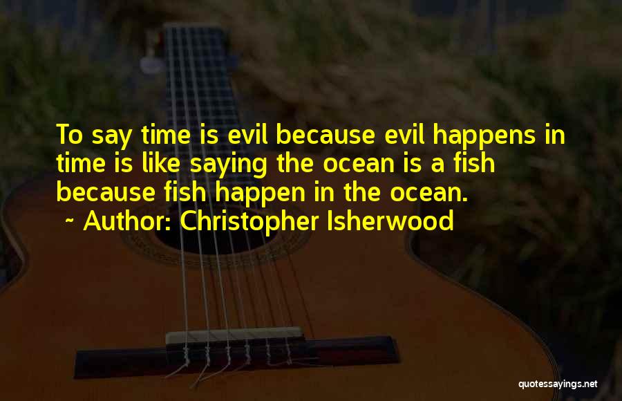 Christopher Isherwood Quotes: To Say Time Is Evil Because Evil Happens In Time Is Like Saying The Ocean Is A Fish Because Fish