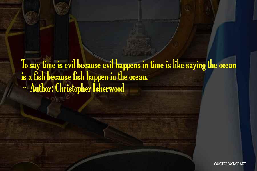 Christopher Isherwood Quotes: To Say Time Is Evil Because Evil Happens In Time Is Like Saying The Ocean Is A Fish Because Fish