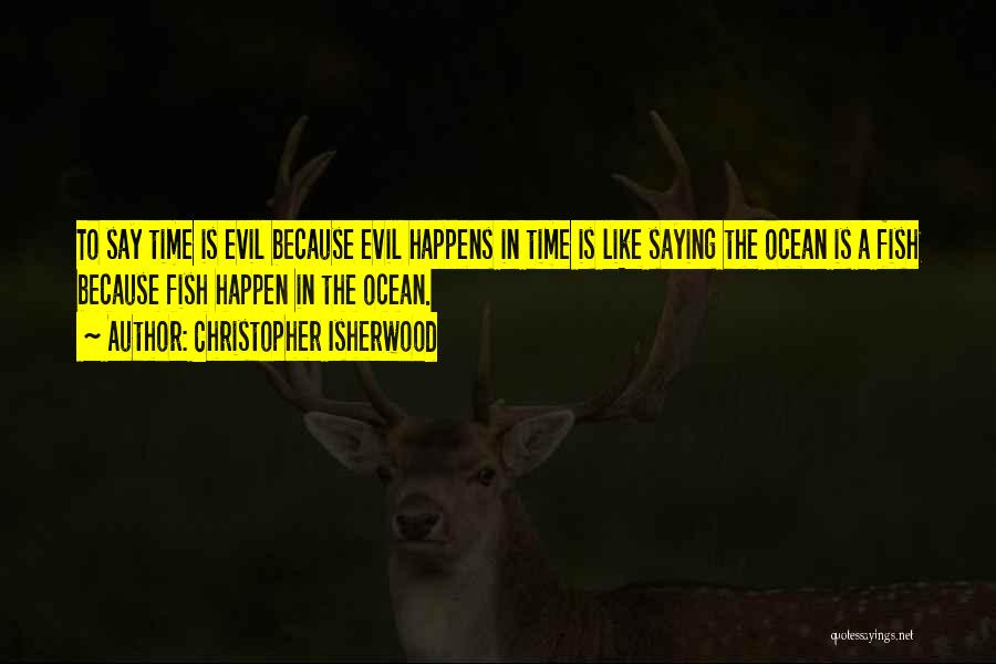 Christopher Isherwood Quotes: To Say Time Is Evil Because Evil Happens In Time Is Like Saying The Ocean Is A Fish Because Fish