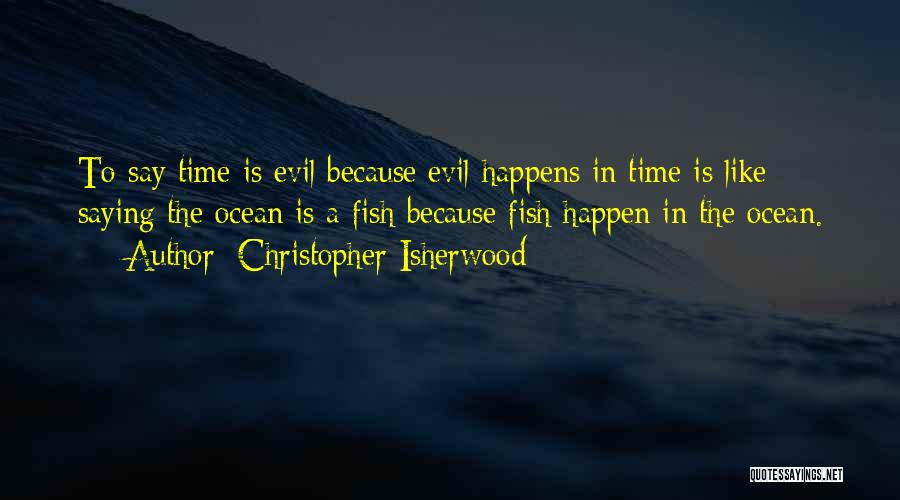 Christopher Isherwood Quotes: To Say Time Is Evil Because Evil Happens In Time Is Like Saying The Ocean Is A Fish Because Fish