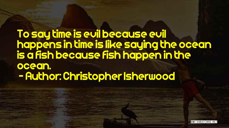 Christopher Isherwood Quotes: To Say Time Is Evil Because Evil Happens In Time Is Like Saying The Ocean Is A Fish Because Fish