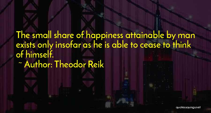 Theodor Reik Quotes: The Small Share Of Happiness Attainable By Man Exists Only Insofar As He Is Able To Cease To Think Of