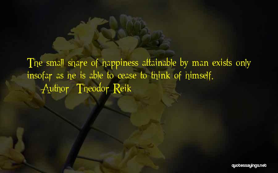 Theodor Reik Quotes: The Small Share Of Happiness Attainable By Man Exists Only Insofar As He Is Able To Cease To Think Of
