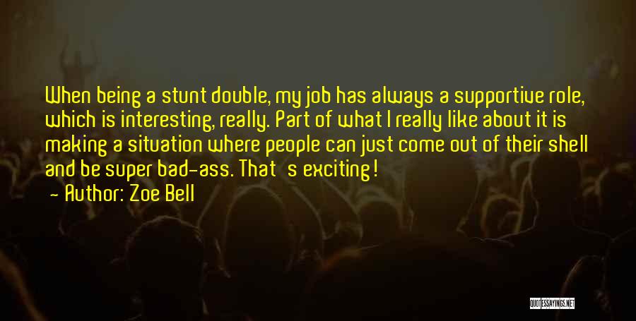 Zoe Bell Quotes: When Being A Stunt Double, My Job Has Always A Supportive Role, Which Is Interesting, Really. Part Of What I