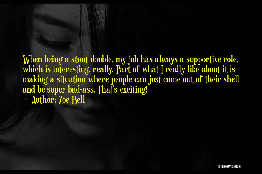 Zoe Bell Quotes: When Being A Stunt Double, My Job Has Always A Supportive Role, Which Is Interesting, Really. Part Of What I