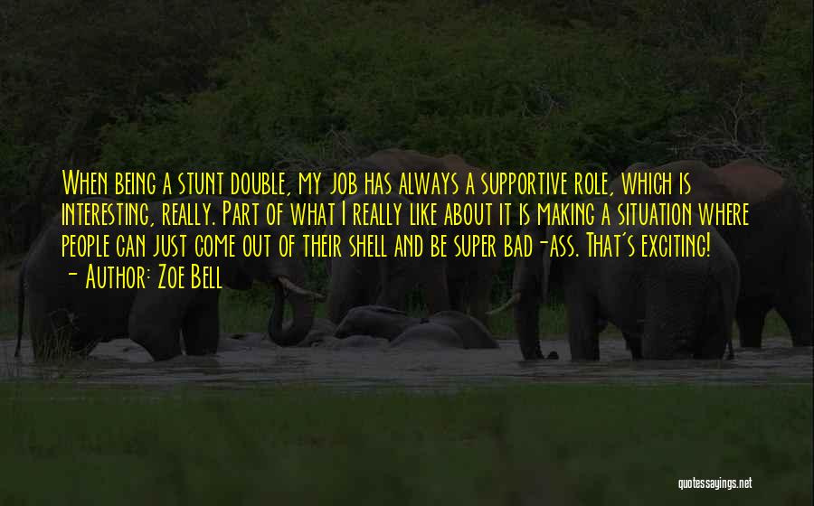 Zoe Bell Quotes: When Being A Stunt Double, My Job Has Always A Supportive Role, Which Is Interesting, Really. Part Of What I