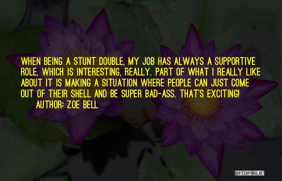 Zoe Bell Quotes: When Being A Stunt Double, My Job Has Always A Supportive Role, Which Is Interesting, Really. Part Of What I