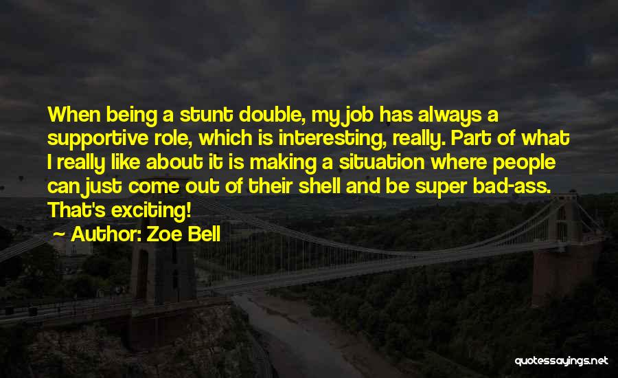 Zoe Bell Quotes: When Being A Stunt Double, My Job Has Always A Supportive Role, Which Is Interesting, Really. Part Of What I
