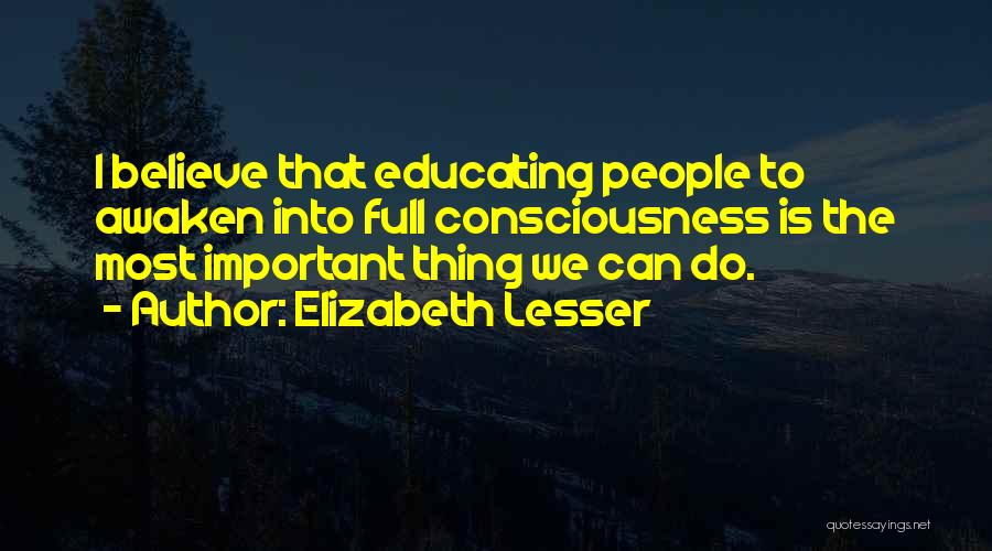 Elizabeth Lesser Quotes: I Believe That Educating People To Awaken Into Full Consciousness Is The Most Important Thing We Can Do.