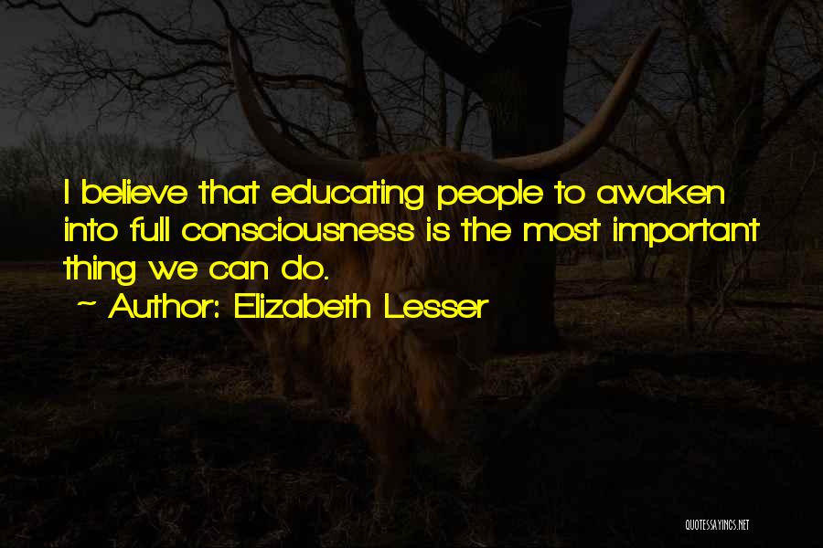 Elizabeth Lesser Quotes: I Believe That Educating People To Awaken Into Full Consciousness Is The Most Important Thing We Can Do.