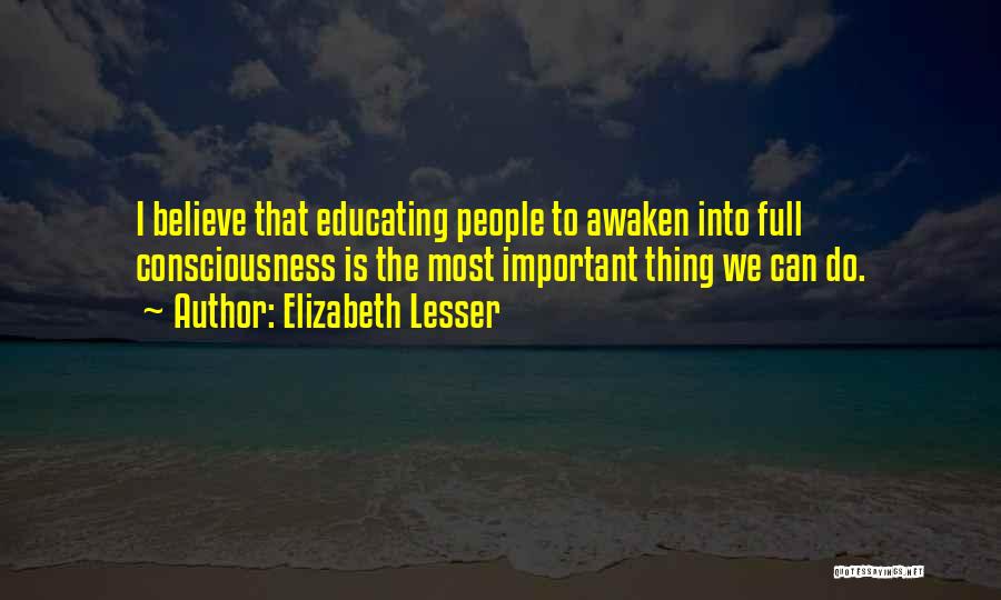 Elizabeth Lesser Quotes: I Believe That Educating People To Awaken Into Full Consciousness Is The Most Important Thing We Can Do.