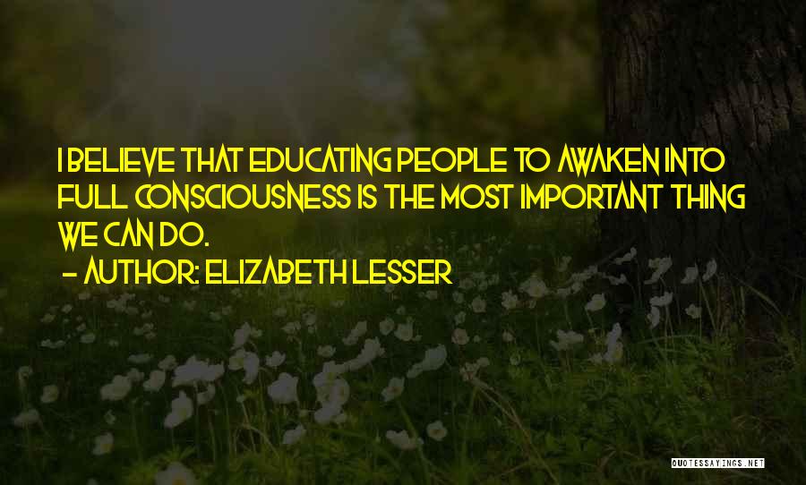 Elizabeth Lesser Quotes: I Believe That Educating People To Awaken Into Full Consciousness Is The Most Important Thing We Can Do.