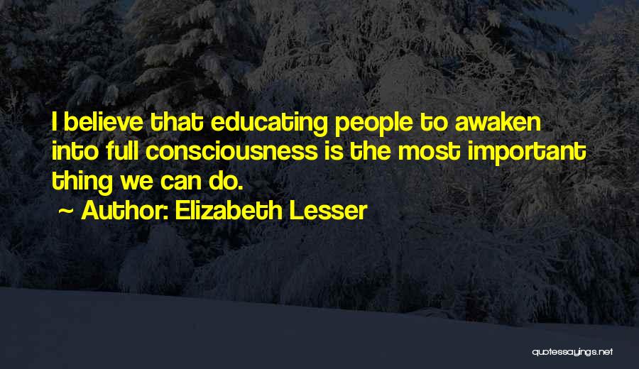 Elizabeth Lesser Quotes: I Believe That Educating People To Awaken Into Full Consciousness Is The Most Important Thing We Can Do.