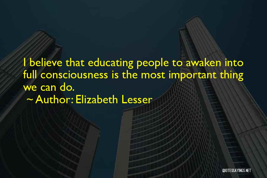 Elizabeth Lesser Quotes: I Believe That Educating People To Awaken Into Full Consciousness Is The Most Important Thing We Can Do.