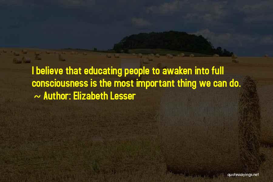 Elizabeth Lesser Quotes: I Believe That Educating People To Awaken Into Full Consciousness Is The Most Important Thing We Can Do.