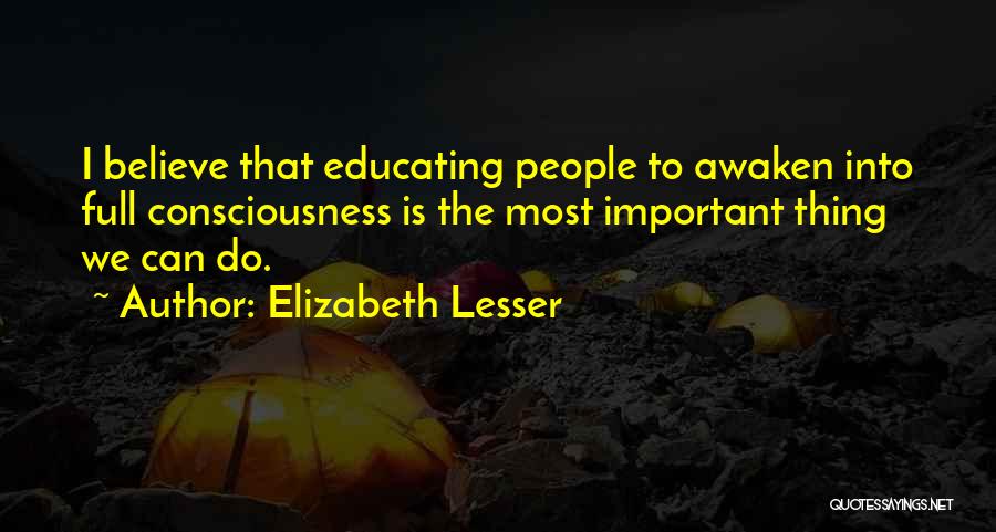 Elizabeth Lesser Quotes: I Believe That Educating People To Awaken Into Full Consciousness Is The Most Important Thing We Can Do.