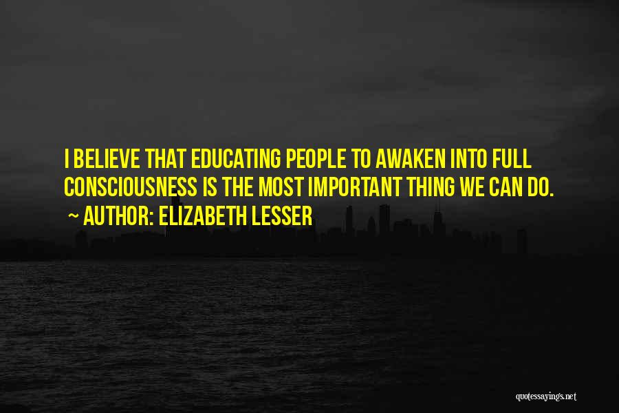 Elizabeth Lesser Quotes: I Believe That Educating People To Awaken Into Full Consciousness Is The Most Important Thing We Can Do.