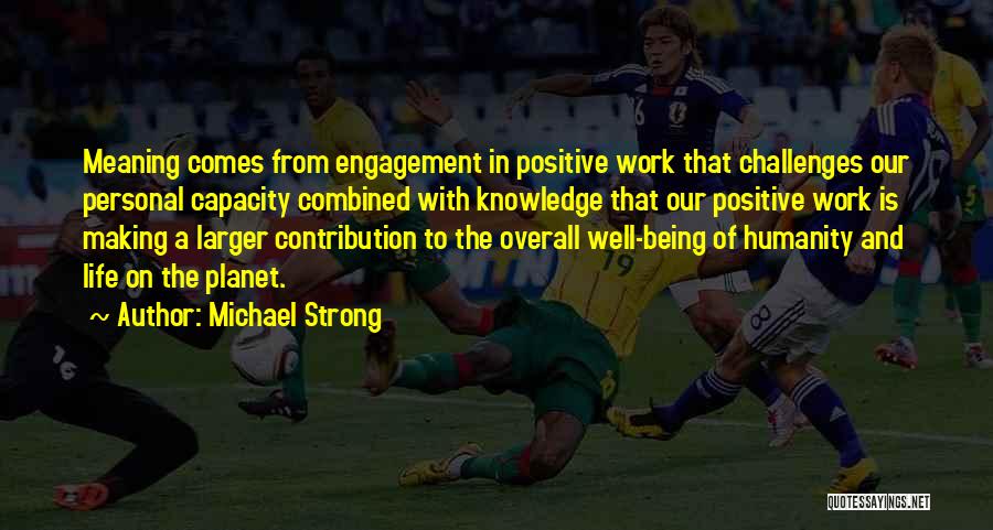 Michael Strong Quotes: Meaning Comes From Engagement In Positive Work That Challenges Our Personal Capacity Combined With Knowledge That Our Positive Work Is