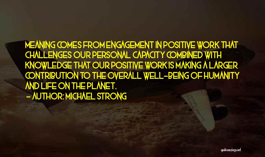 Michael Strong Quotes: Meaning Comes From Engagement In Positive Work That Challenges Our Personal Capacity Combined With Knowledge That Our Positive Work Is