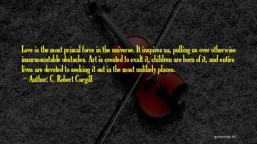 C. Robert Cargill Quotes: Love Is The Most Primal Force In The Universe. It Inspires Us, Pulling Us Over Otherwise Insurmountable Obstacles. Art Is