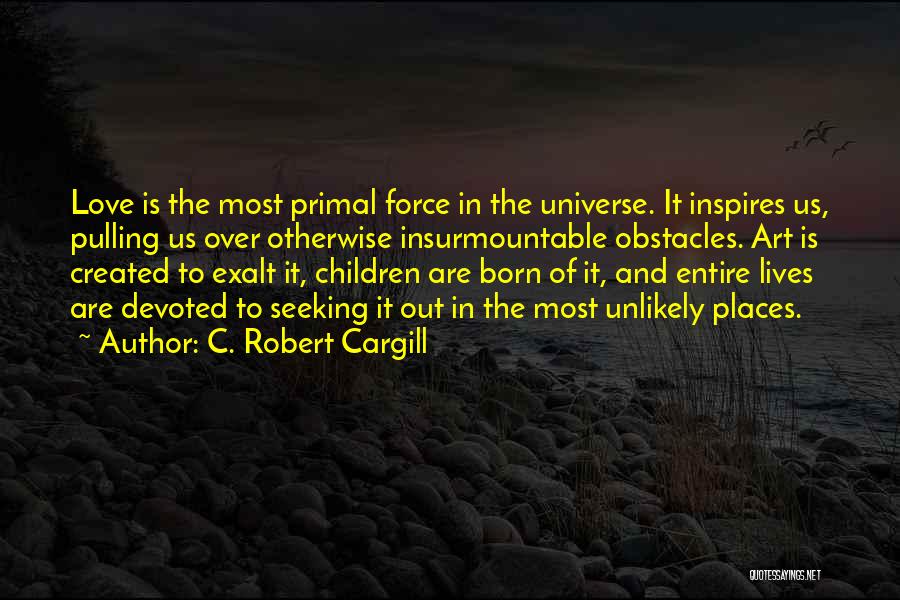 C. Robert Cargill Quotes: Love Is The Most Primal Force In The Universe. It Inspires Us, Pulling Us Over Otherwise Insurmountable Obstacles. Art Is