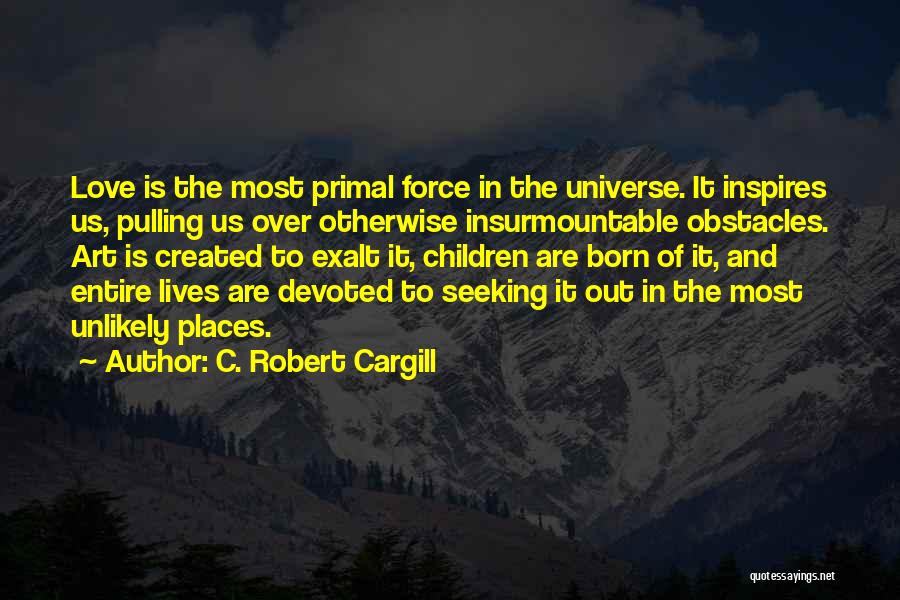 C. Robert Cargill Quotes: Love Is The Most Primal Force In The Universe. It Inspires Us, Pulling Us Over Otherwise Insurmountable Obstacles. Art Is