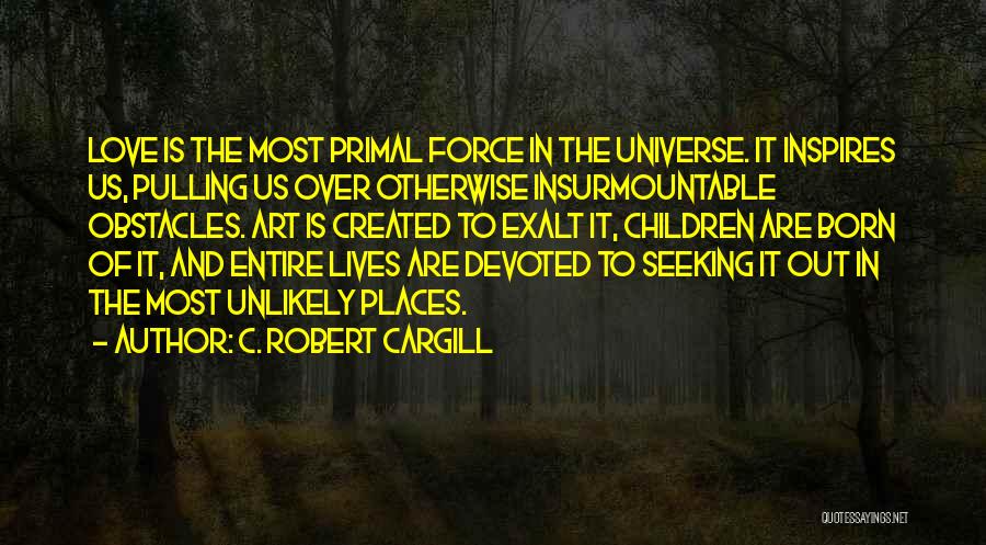 C. Robert Cargill Quotes: Love Is The Most Primal Force In The Universe. It Inspires Us, Pulling Us Over Otherwise Insurmountable Obstacles. Art Is
