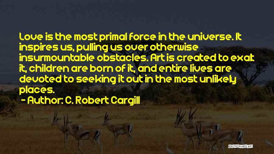 C. Robert Cargill Quotes: Love Is The Most Primal Force In The Universe. It Inspires Us, Pulling Us Over Otherwise Insurmountable Obstacles. Art Is