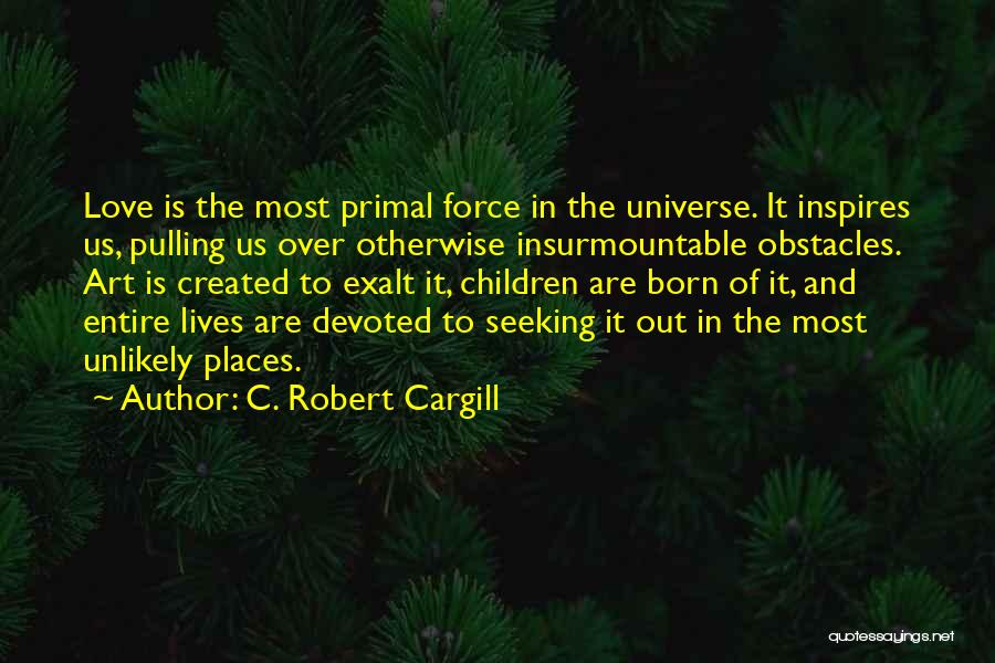 C. Robert Cargill Quotes: Love Is The Most Primal Force In The Universe. It Inspires Us, Pulling Us Over Otherwise Insurmountable Obstacles. Art Is