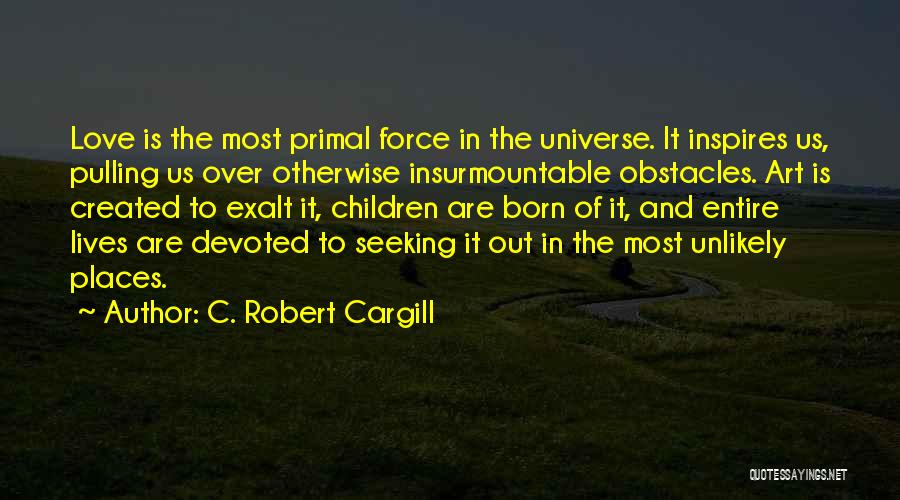 C. Robert Cargill Quotes: Love Is The Most Primal Force In The Universe. It Inspires Us, Pulling Us Over Otherwise Insurmountable Obstacles. Art Is