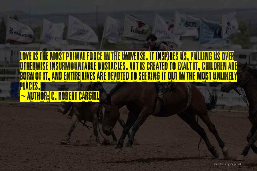 C. Robert Cargill Quotes: Love Is The Most Primal Force In The Universe. It Inspires Us, Pulling Us Over Otherwise Insurmountable Obstacles. Art Is