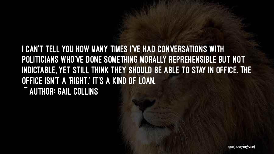 Gail Collins Quotes: I Can't Tell You How Many Times I've Had Conversations With Politicians Who've Done Something Morally Reprehensible But Not Indictable,