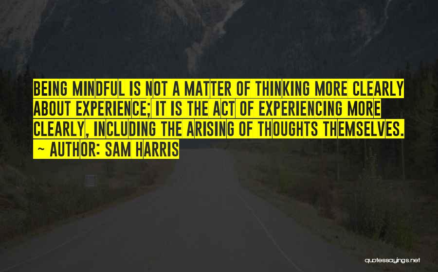 Sam Harris Quotes: Being Mindful Is Not A Matter Of Thinking More Clearly About Experience; It Is The Act Of Experiencing More Clearly,