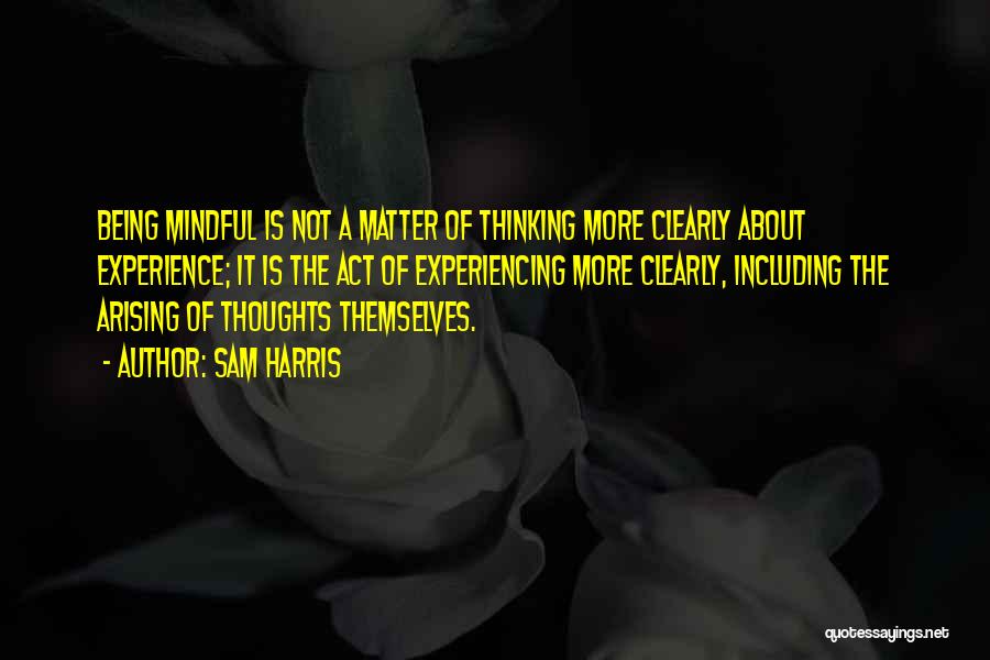 Sam Harris Quotes: Being Mindful Is Not A Matter Of Thinking More Clearly About Experience; It Is The Act Of Experiencing More Clearly,