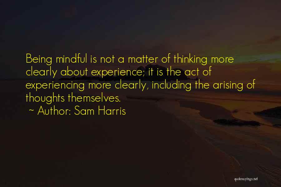 Sam Harris Quotes: Being Mindful Is Not A Matter Of Thinking More Clearly About Experience; It Is The Act Of Experiencing More Clearly,