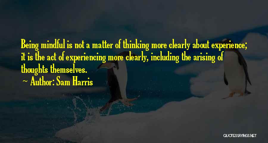 Sam Harris Quotes: Being Mindful Is Not A Matter Of Thinking More Clearly About Experience; It Is The Act Of Experiencing More Clearly,