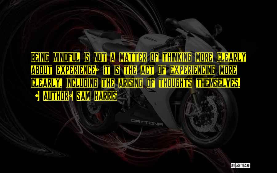 Sam Harris Quotes: Being Mindful Is Not A Matter Of Thinking More Clearly About Experience; It Is The Act Of Experiencing More Clearly,