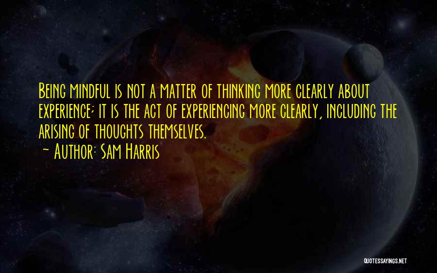 Sam Harris Quotes: Being Mindful Is Not A Matter Of Thinking More Clearly About Experience; It Is The Act Of Experiencing More Clearly,