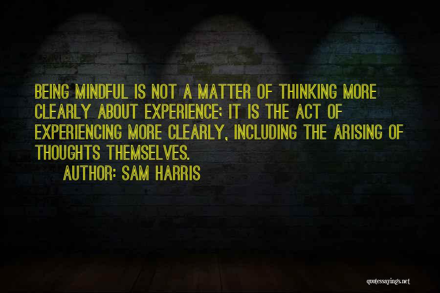 Sam Harris Quotes: Being Mindful Is Not A Matter Of Thinking More Clearly About Experience; It Is The Act Of Experiencing More Clearly,