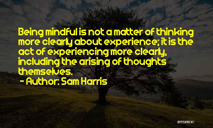 Sam Harris Quotes: Being Mindful Is Not A Matter Of Thinking More Clearly About Experience; It Is The Act Of Experiencing More Clearly,