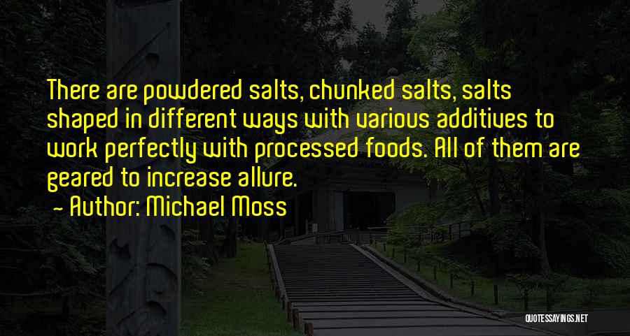 Michael Moss Quotes: There Are Powdered Salts, Chunked Salts, Salts Shaped In Different Ways With Various Additives To Work Perfectly With Processed Foods.