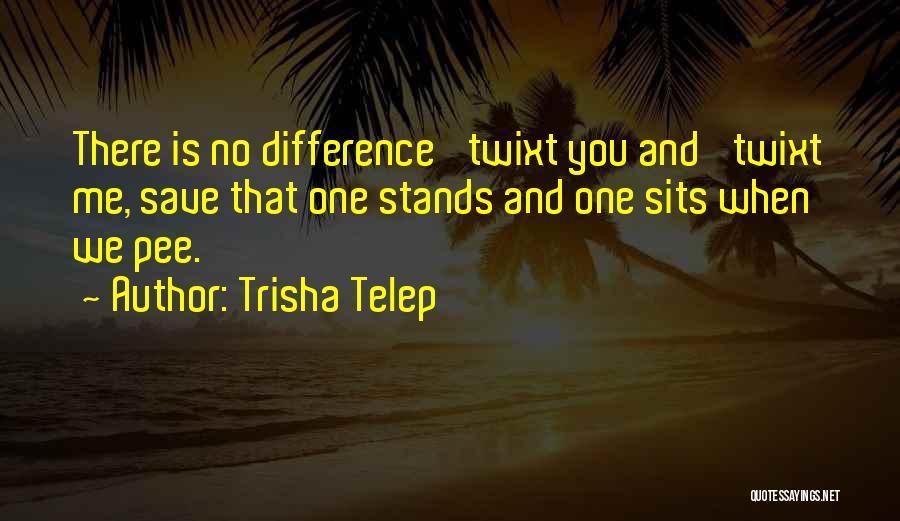 Trisha Telep Quotes: There Is No Difference 'twixt You And 'twixt Me, Save That One Stands And One Sits When We Pee.