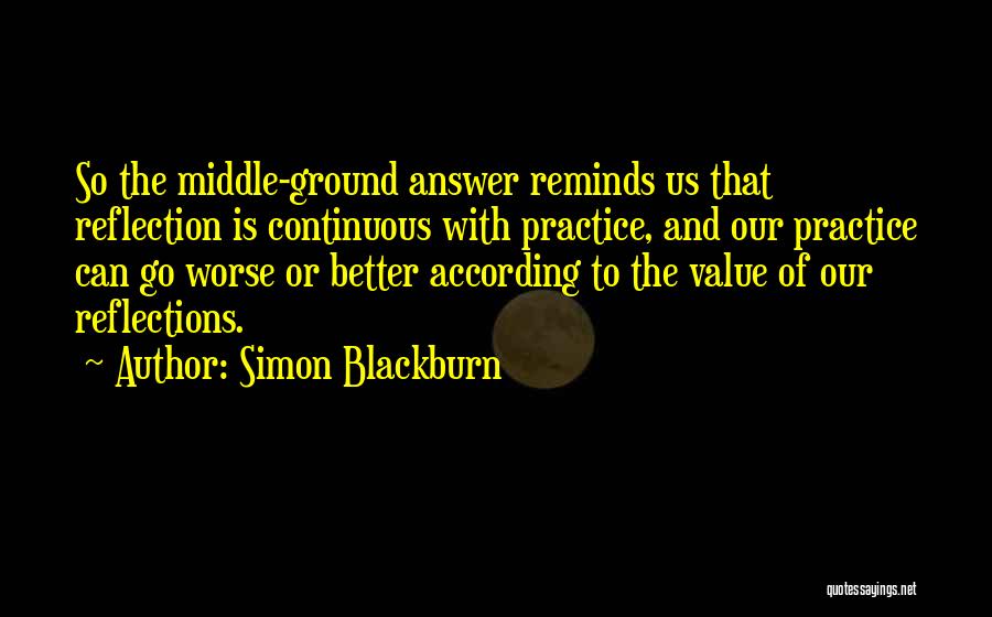 Simon Blackburn Quotes: So The Middle-ground Answer Reminds Us That Reflection Is Continuous With Practice, And Our Practice Can Go Worse Or Better