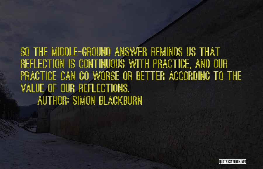 Simon Blackburn Quotes: So The Middle-ground Answer Reminds Us That Reflection Is Continuous With Practice, And Our Practice Can Go Worse Or Better