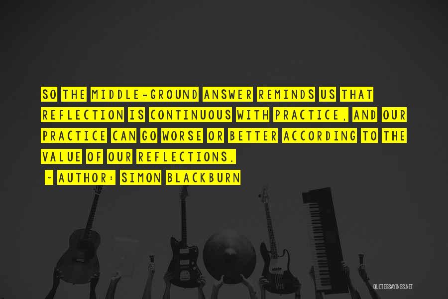 Simon Blackburn Quotes: So The Middle-ground Answer Reminds Us That Reflection Is Continuous With Practice, And Our Practice Can Go Worse Or Better