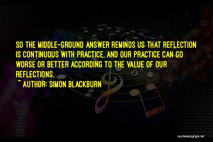 Simon Blackburn Quotes: So The Middle-ground Answer Reminds Us That Reflection Is Continuous With Practice, And Our Practice Can Go Worse Or Better