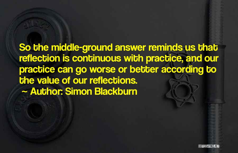 Simon Blackburn Quotes: So The Middle-ground Answer Reminds Us That Reflection Is Continuous With Practice, And Our Practice Can Go Worse Or Better