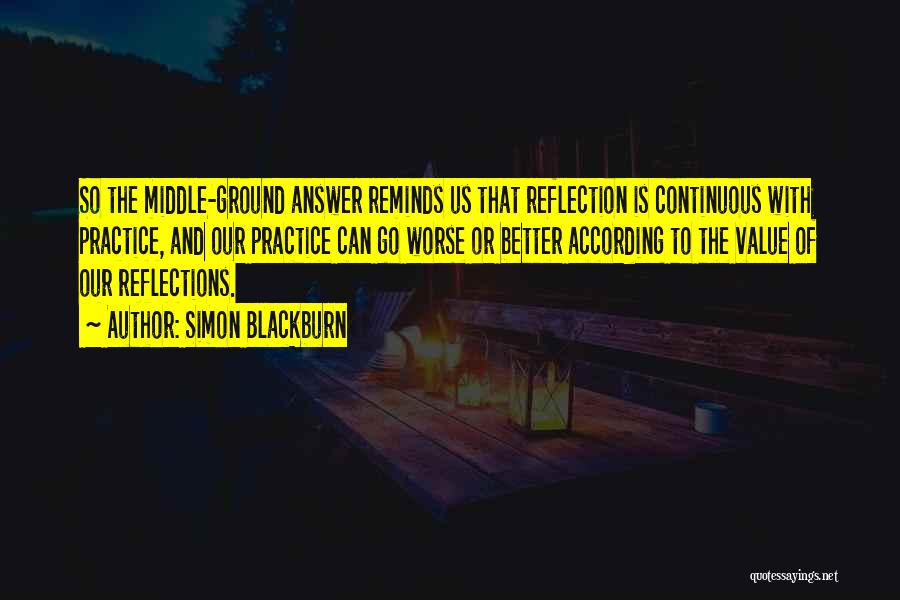 Simon Blackburn Quotes: So The Middle-ground Answer Reminds Us That Reflection Is Continuous With Practice, And Our Practice Can Go Worse Or Better