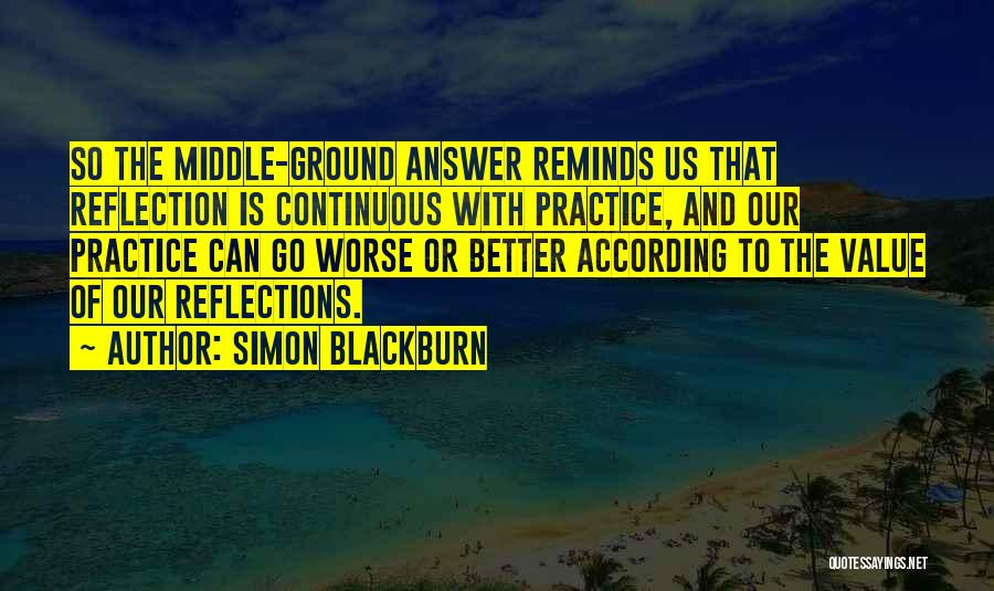 Simon Blackburn Quotes: So The Middle-ground Answer Reminds Us That Reflection Is Continuous With Practice, And Our Practice Can Go Worse Or Better